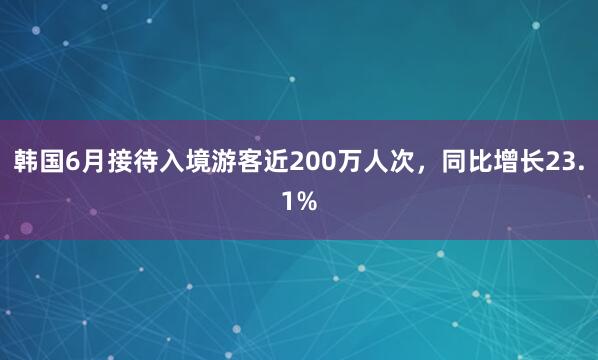 韩国6月接待入境游客近200万人次，同比增长23.1%
