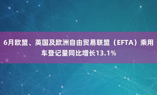 6月欧盟、英国及欧洲自由贸易联盟（EFTA）乘用车登记量同比增长13.1%