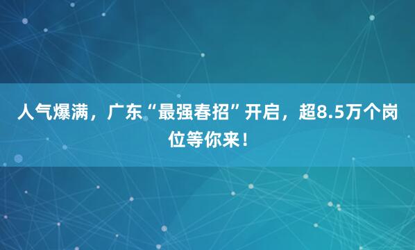 人气爆满，广东“最强春招”开启，超8.5万个岗位等你来！