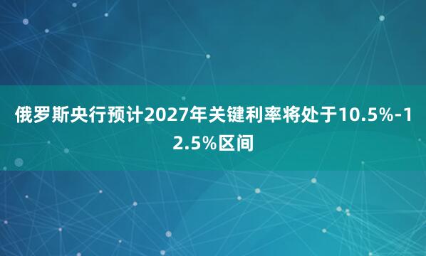 俄罗斯央行预计2027年关键利率将处于10.5%-12.5%区间