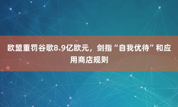欧盟重罚谷歌8.9亿欧元,剑指“自我优待”和应用商店规则