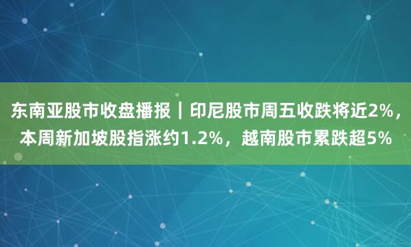 东南亚股市收盘播报｜印尼股市周五收跌将近2%，本周新加坡股指涨约1.2%，越南股市累跌超5%