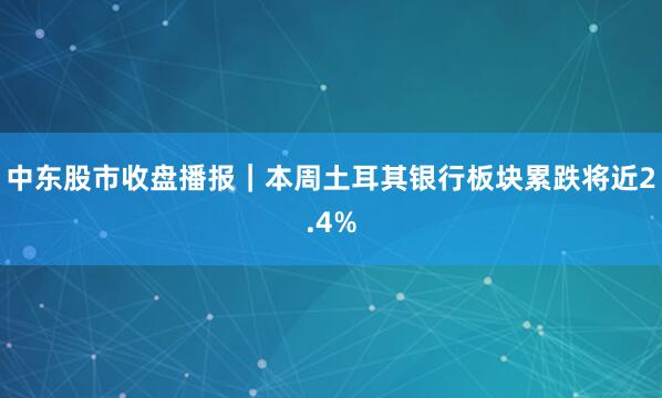 中东股市收盘播报｜本周土耳其银行板块累跌将近2.4%