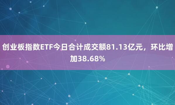 创业板指数ETF今日合计成交额81.13亿元，环比增加38.68%