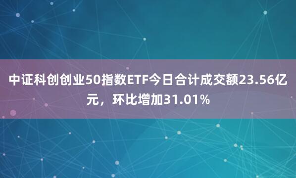 中证科创创业50指数ETF今日合计成交额23.56亿元，环比增加31.01%