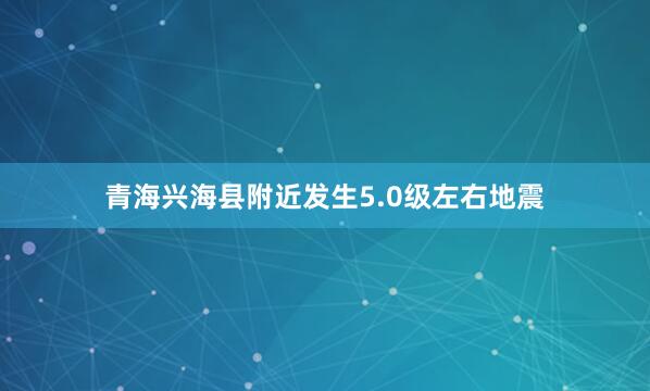青海兴海县附近发生5.0级左右地震