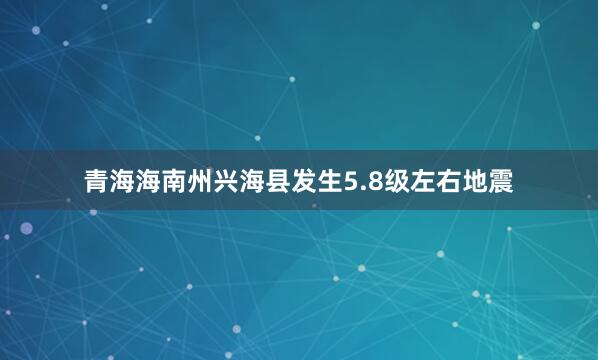 青海海南州兴海县发生5.8级左右地震