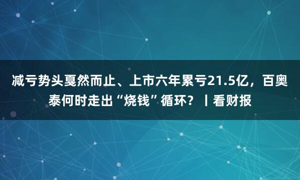减亏势头戛然而止、上市六年累亏21.5亿，百奥泰何时走出“烧钱”循环？丨看财报