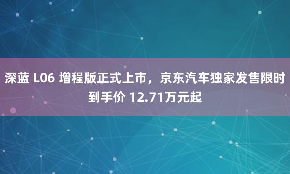 深蓝 L06 增程版正式上市，京东汽车独家发售限时到手价 12.71万元起