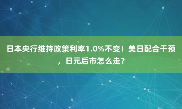 日本央行维持政策利率1.0%不变！美日配合干预，日元后市怎么走？