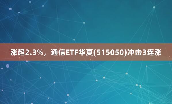 涨超2.3%，通信ETF华夏(515050)冲击3连涨