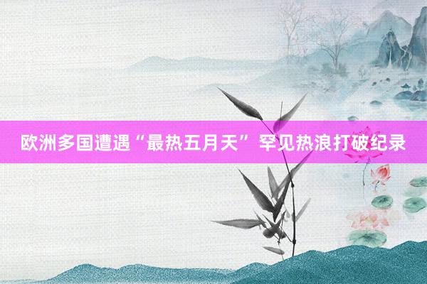 欧洲多国遭遇“最热五月天” 罕见热浪打破纪录