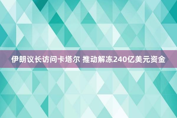 伊朗议长访问卡塔尔 推动解冻240亿美元资金