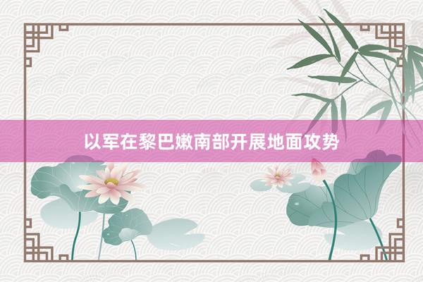 以军在黎巴嫩南部开展地面攻势