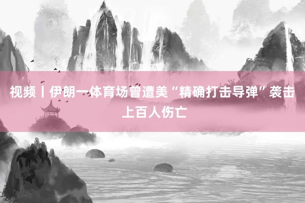 视频丨伊朗一体育场曾遭美“精确打击导弹”袭击 上百人伤亡