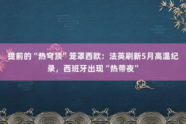 提前的“热穹顶”笼罩西欧：法英刷新5月高温纪录，西班牙出现“热带夜”