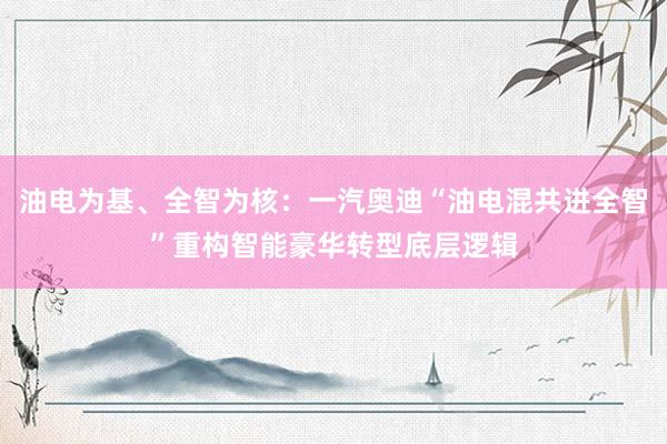 油电为基、全智为核：一汽奥迪“油电混共进全智”重构智能豪华转型底层逻辑
