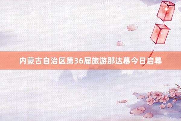 内蒙古自治区第36届旅游那达慕今日启幕