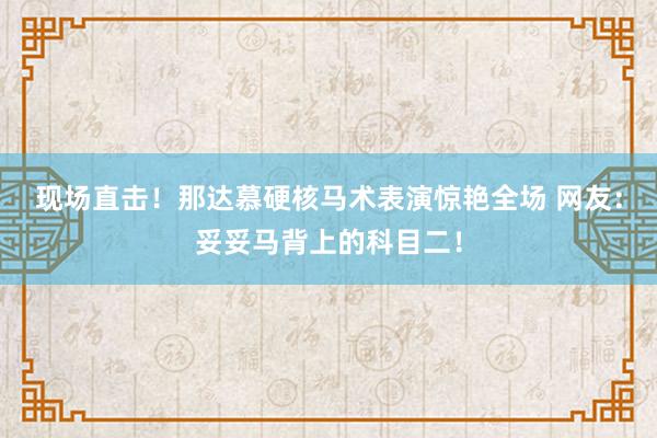 现场直击！那达慕硬核马术表演惊艳全场 网友：妥妥马背上的科目二！