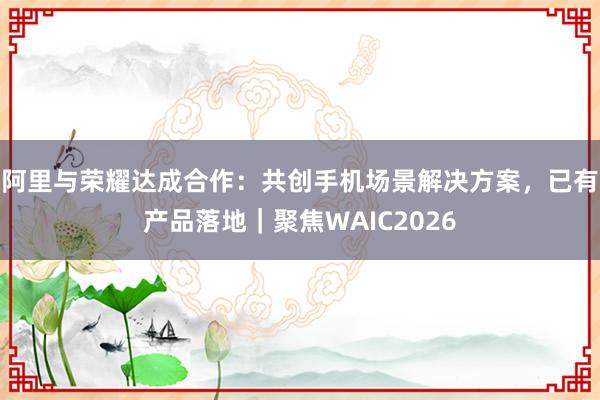 阿里与荣耀达成合作：共创手机场景解决方案，已有产品落地｜聚焦WAIC2026