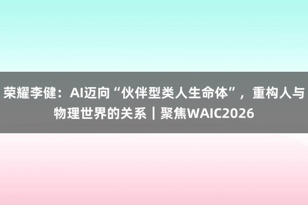 荣耀李健：AI迈向“伙伴型类人生命体”，重构人与物理世界的关系｜聚焦WAIC2026