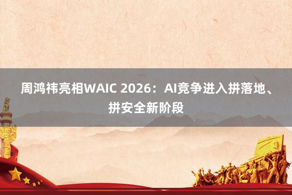 周鸿祎亮相WAIC 2026：AI竞争进入拼落地、拼安全新阶段