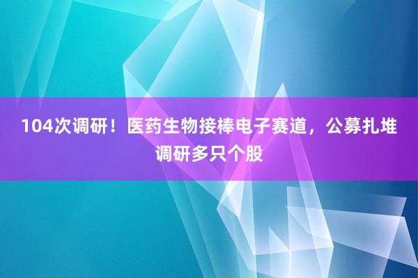 104次调研！医药生物接棒电子赛道，公募扎堆调研多只个股