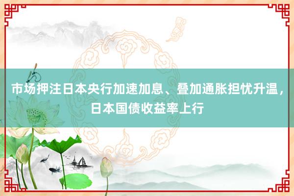 市场押注日本央行加速加息、叠加通胀担忧升温,日本国债收益率上行