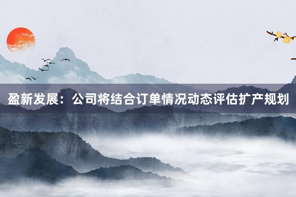 盈新发展：公司将结合订单情况动态评估扩产规划