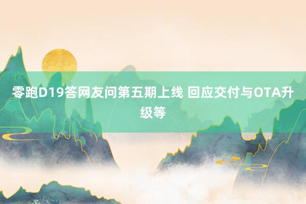 零跑D19答网友问第五期上线 回应交付与OTA升级等