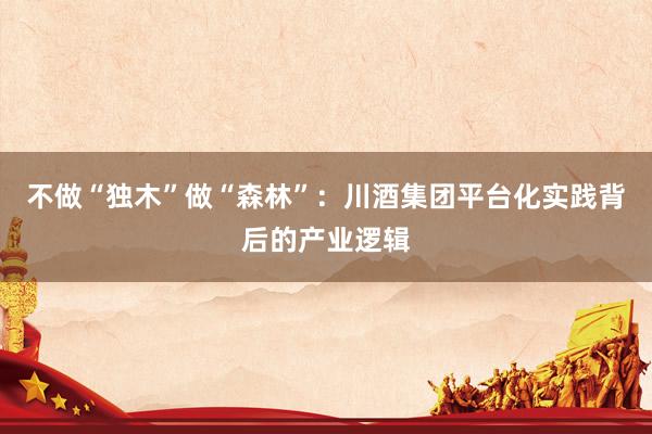 不做“独木”做“森林”：川酒集团平台化实践背后的产业逻辑