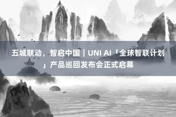 五城联动，智启中国｜UNI AI「全球智联计划」产品巡回发布会正式启幕