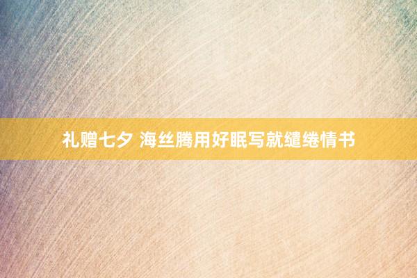 礼赠七夕 海丝腾用好眠写就缱绻情书