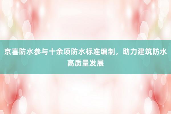 京喜防水参与十余项防水标准编制,助力建筑防水高质量发展