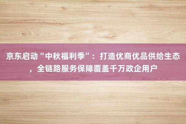 京东启动“中秋福利季”：打造优商优品供给生态，全链路服务保障覆盖千万政企用户