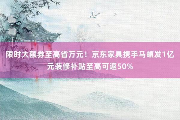 限时大额券至高省万元！京东家具携手马頔发1亿元装修补贴至高可返50%