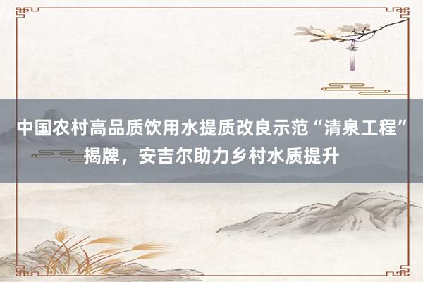 中国农村高品质饮用水提质改良示范“清泉工程”揭牌，安吉尔助力乡村水质提升