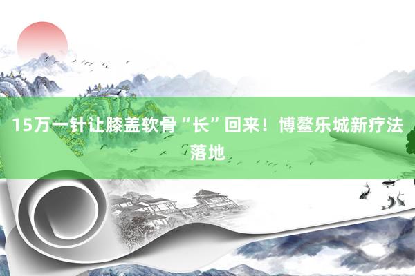 15万一针让膝盖软骨“长”回来!博鳌乐城新疗法落地