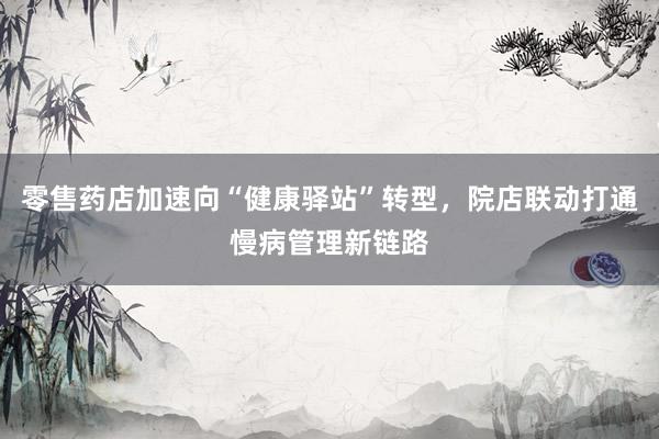 零售药店加速向“健康驿站”转型,院店联动打通慢病管理新链路