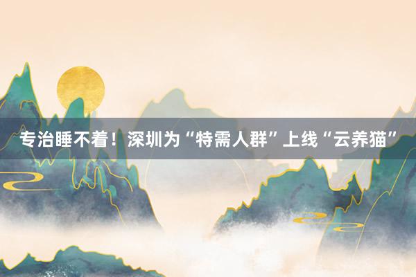 专治睡不着！深圳为“特需人群”上线“云养猫”