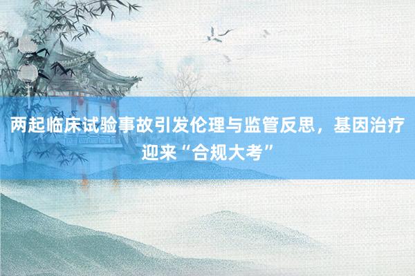 两起临床试验事故引发伦理与监管反思，基因治疗迎来“合规大考”