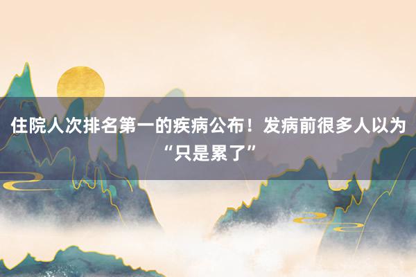 住院人次排名第一的疾病公布!发病前很多人以为“只是累了”