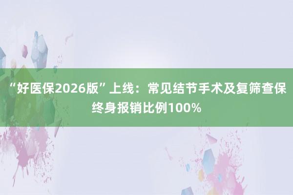 “好医保2026版”上线：常见结节手术及复筛查保终身报销比例100%