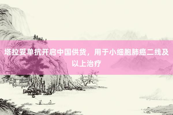 塔拉妥单抗开启中国供货，用于小细胞肺癌二线及以上治疗