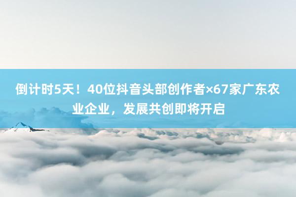 倒计时5天！40位抖音头部创作者×67家广东农业企业，发展共创即将开启