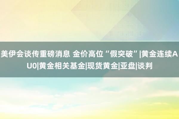 美伊会谈传重磅消息 金价高位“假突破”|黄金连续AU0|黄金相关基金|现货黄金|亚盘|谈判