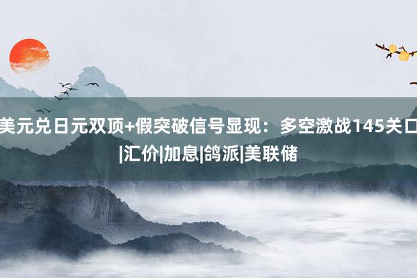 美元兑日元双顶+假突破信号显现：多空激战145关口|汇价|加息|鸽派|美联储