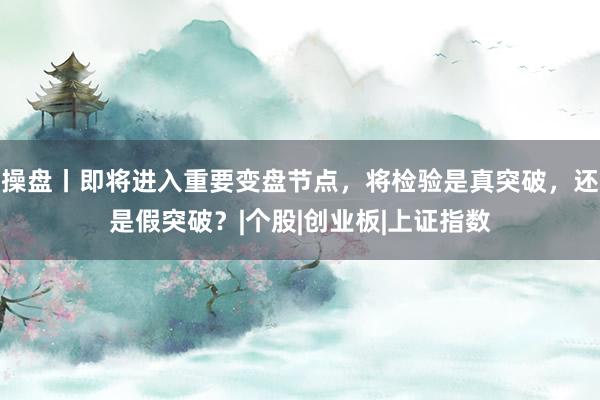 操盘丨即将进入重要变盘节点，将检验是真突破，还是假突破？|个股|创业板|上证指数