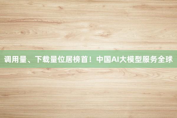 调用量、下载量位居榜首！中国AI大模型服务全球