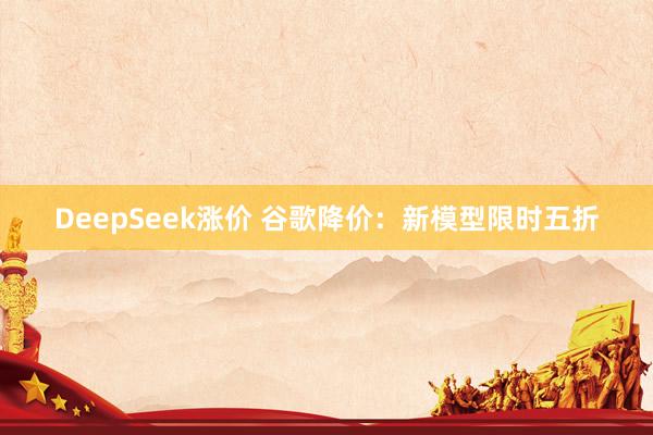 DeepSeek涨价 谷歌降价：新模型限时五折